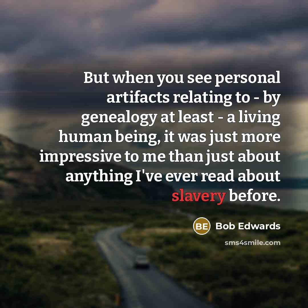 “But when you see personal artifacts relating to - by genealogy at least - a living human being, it was just more impressive to me than just about anything I've ever read about slavery before.” quote by Bob Edwards