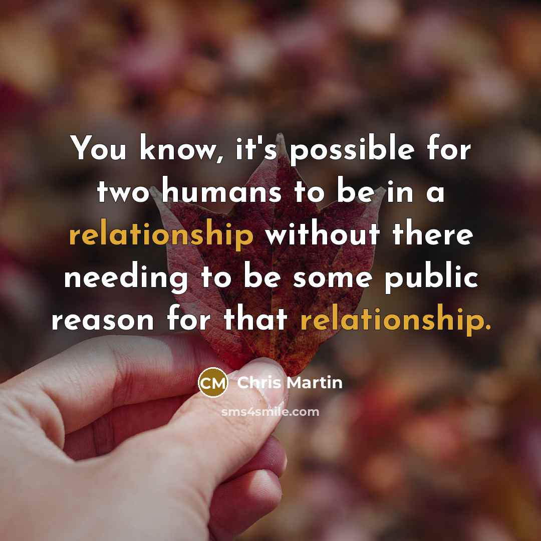“You know, it's possible for two humans to be in a relationship without there needing to be some public reason for that relationship.” quote by Chris Martin