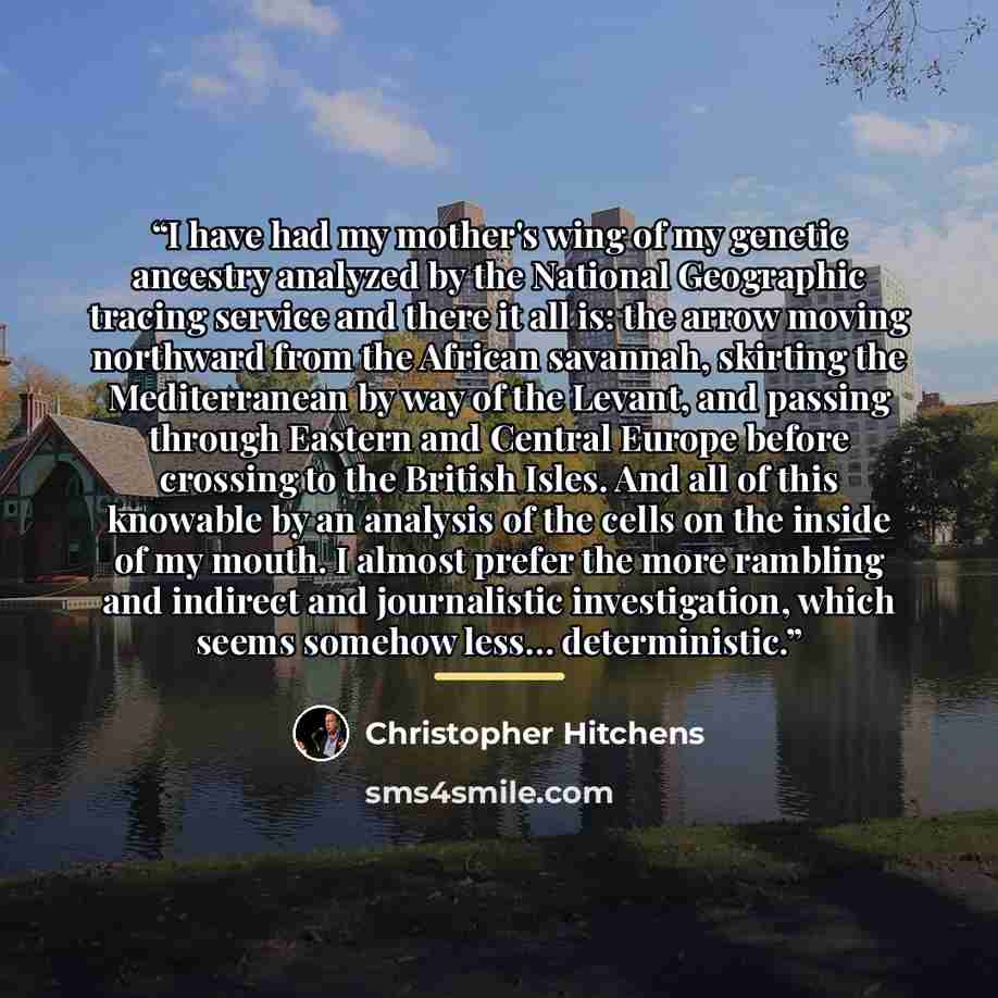 “I have had my mother's wing of my genetic ancestry analyzed by the National Geographic tracing service and there it all is: the arrow moving northward from the African savannah, skirting the Mediterranean by way of the Levant, and passing through Eastern and Central Europe before crossing to the…” quote by Christopher Hitchens