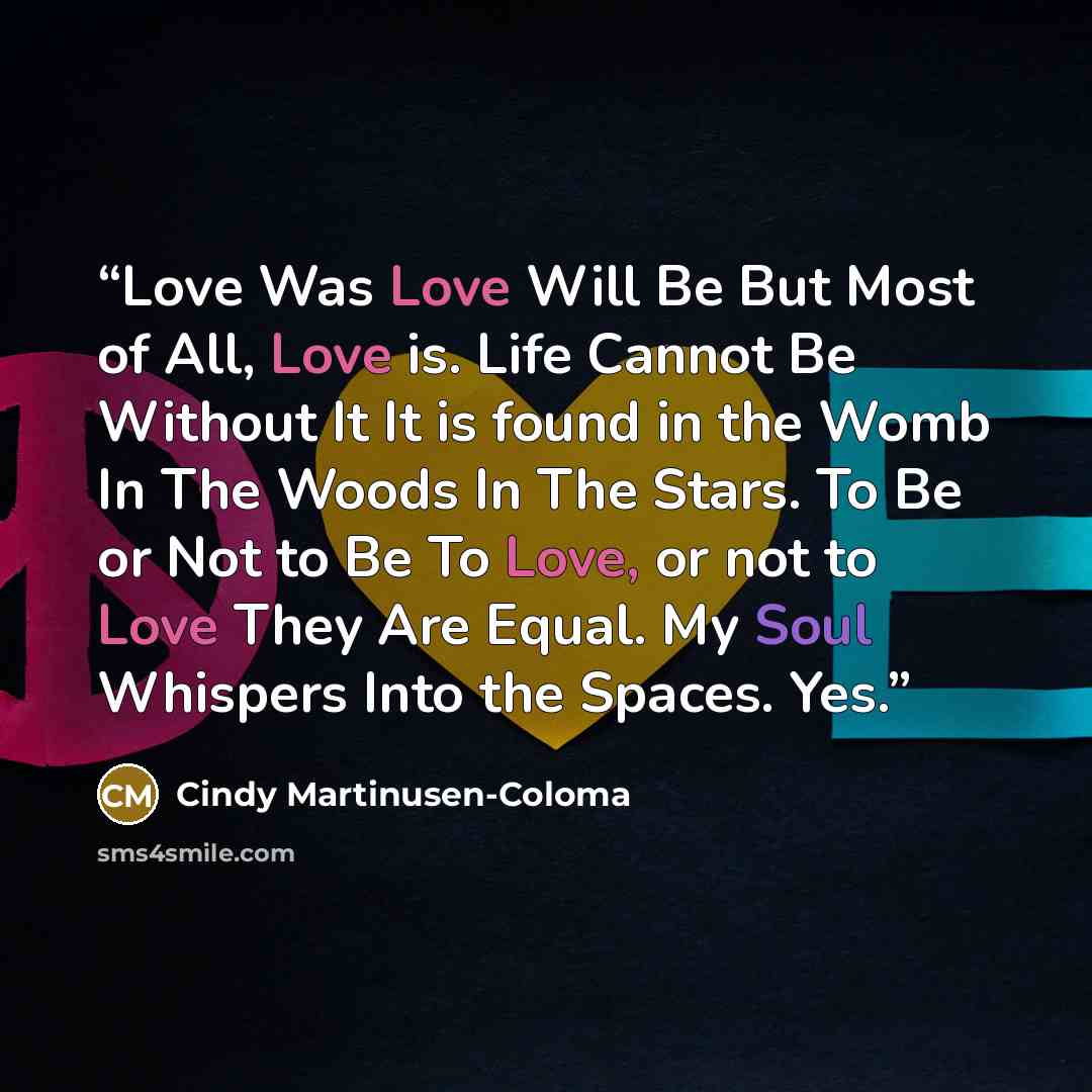 “Love Was Love Will Be But Most of All, Love is. Life Cannot Be Without It It is found in the Womb In The Woods In The Stars. To Be or Not to Be To Love, or not to Love They Are Equal. My Soul Whispers Into the Spaces. Yes.” quote by Cindy Martinusen-Coloma