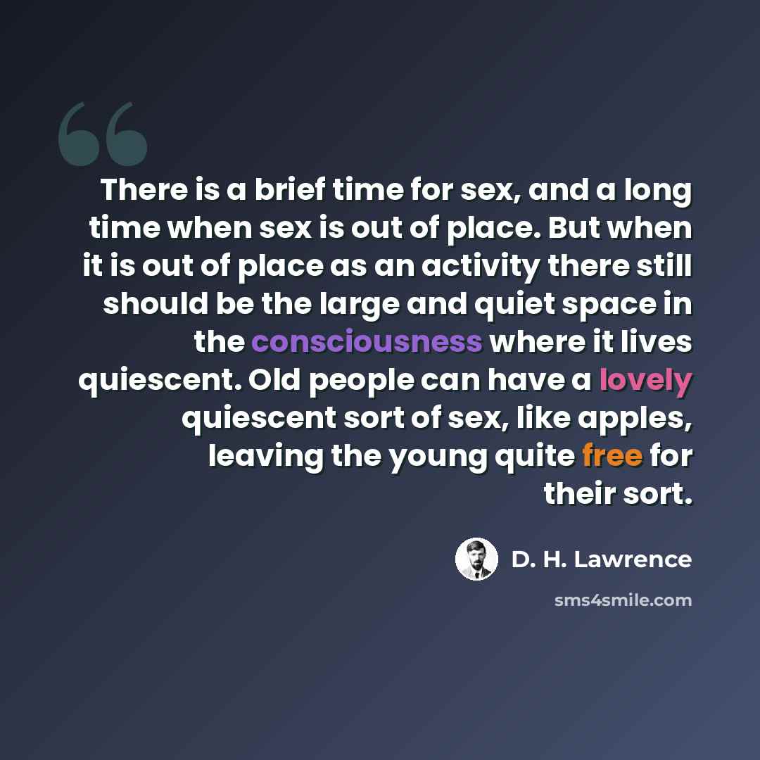 “There is a brief time for sex, and a long time when sex is out of place. But when it is out of place as an activity there still should be the large and quiet space in the consciousness where it lives quiescent. Old people can have a lovely quiescent sort of sex, like apples, leaving the young…” quote by D. H. Lawrence