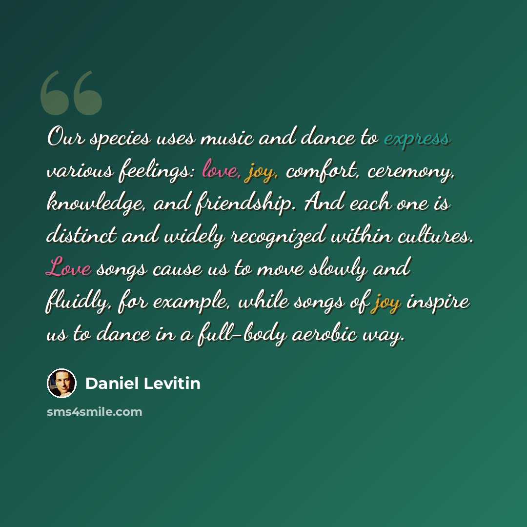 “Our species uses music and dance to express various feelings: love, joy, comfort, ceremony, knowledge, and friendship. And each one is distinct and widely recognized within cultures. Love songs cause us to move slowly and fluidly, for example, while songs of joy inspire us to dance in a full-body…” quote by Daniel Levitin