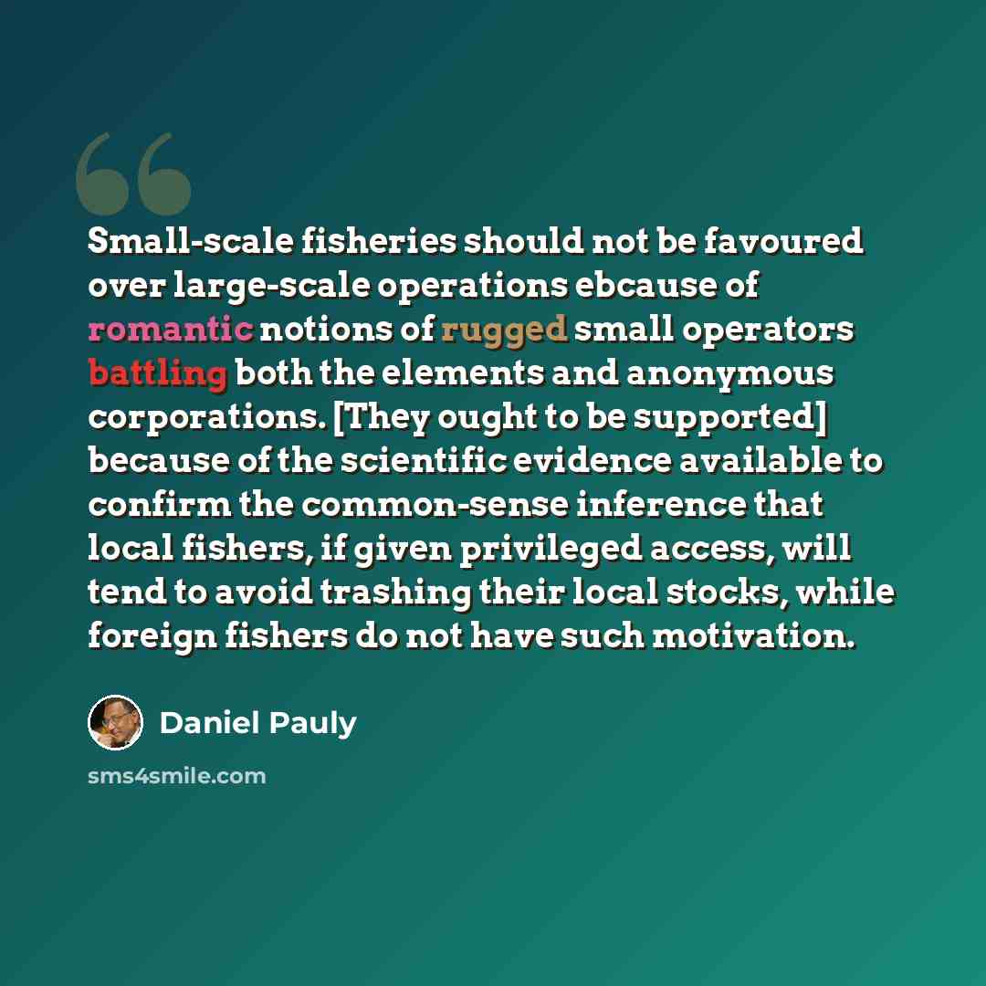 “Small-scale fisheries should not be favoured over large-scale operations ebcause of romantic notions of rugged small operators battling both the elements and anonymous corporations. [They ought to be supported] because of the scientific evidence available to confirm the common-sense inference that…” quote by Daniel Pauly