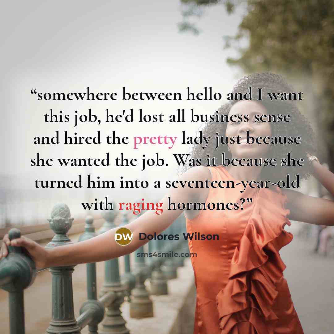 “somewhere between hello and I want this job, he'd lost all business sense and hired the pretty lady just because she wanted the job. Was it because she turned him into a seventeen-year-old with raging hormones?” quote by Dolores Wilson