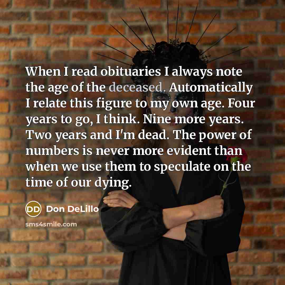 “When I read obituaries I always note the age of the deceased. Automatically I relate this figure to my own age. Four years to go, I think. Nine more years. Two years and I'm dead. The power of numbers is never more evident than when we use them to speculate on the time of our dying.” quote by Don DeLillo