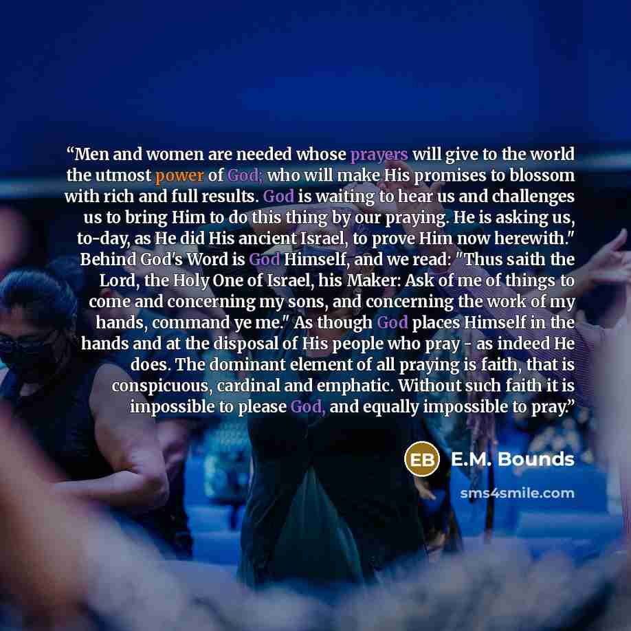 “Men and women are needed whose prayers will give to the world the utmost power of God; who will make His promises to blossom with rich and full results. God is waiting to hear us and challenges us to bring Him to do this thing by our praying. He is asking us, to-day, as He did His ancient Israel…” quote by E.M. Bounds