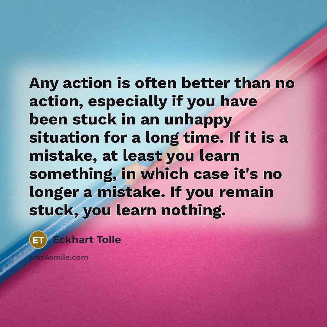 “Any action is often better than no action, especially if you have been stuck in an unhappy situation for a long time. If it is a mistake, at least you learn something, in which case it's no longer a mistake. If you remain stuck, you learn nothing.” quote by Eckhart Tolle