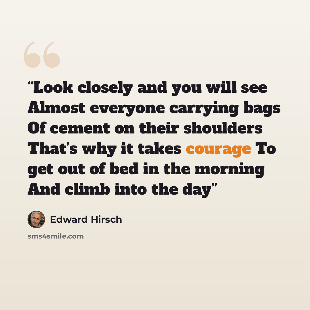 “Look closely and you will see Almost everyone carrying bags Of cement on their shoulders That’s why it takes courage To get out of bed in the morning And climb into the day” quote by Edward Hirsch