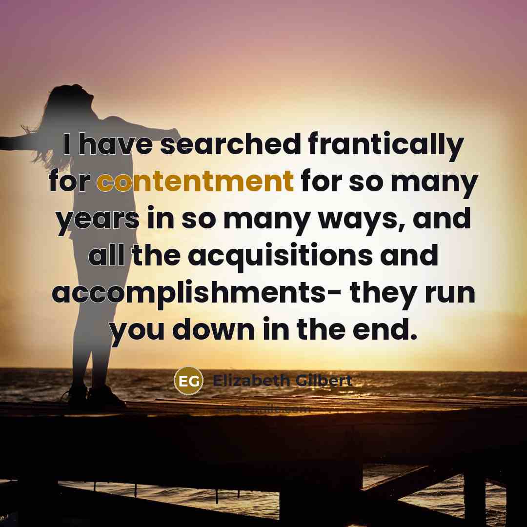 “I have searched frantically for contentment for so many years in so many ways, and all the acquisitions and accomplishments- they run you down in the end.” quote by Elizabeth Gilbert
