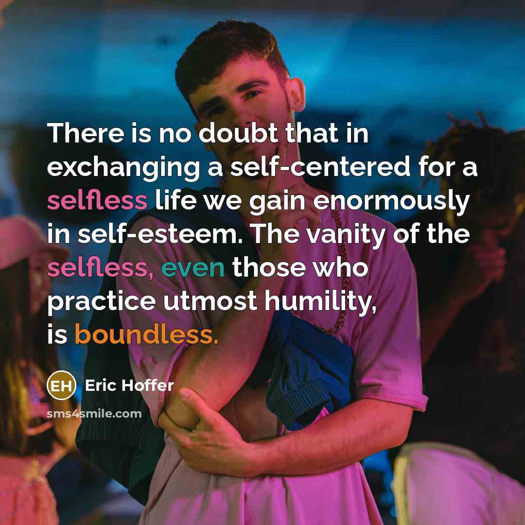 “There is no doubt that in exchanging a self-centered for a selfless life we gain enormously in self-esteem. The vanity of the selfless, even those who practice utmost humility, is boundless.” quote by Eric Hoffer