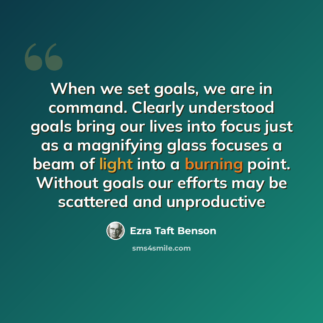 “When we set goals, we are in command. Clearly understood goals bring our lives into focus just as a magnifying glass focuses a beam of light into a burning point. Without goals our efforts may be scattered and unproductive” quote by Ezra Taft Benson