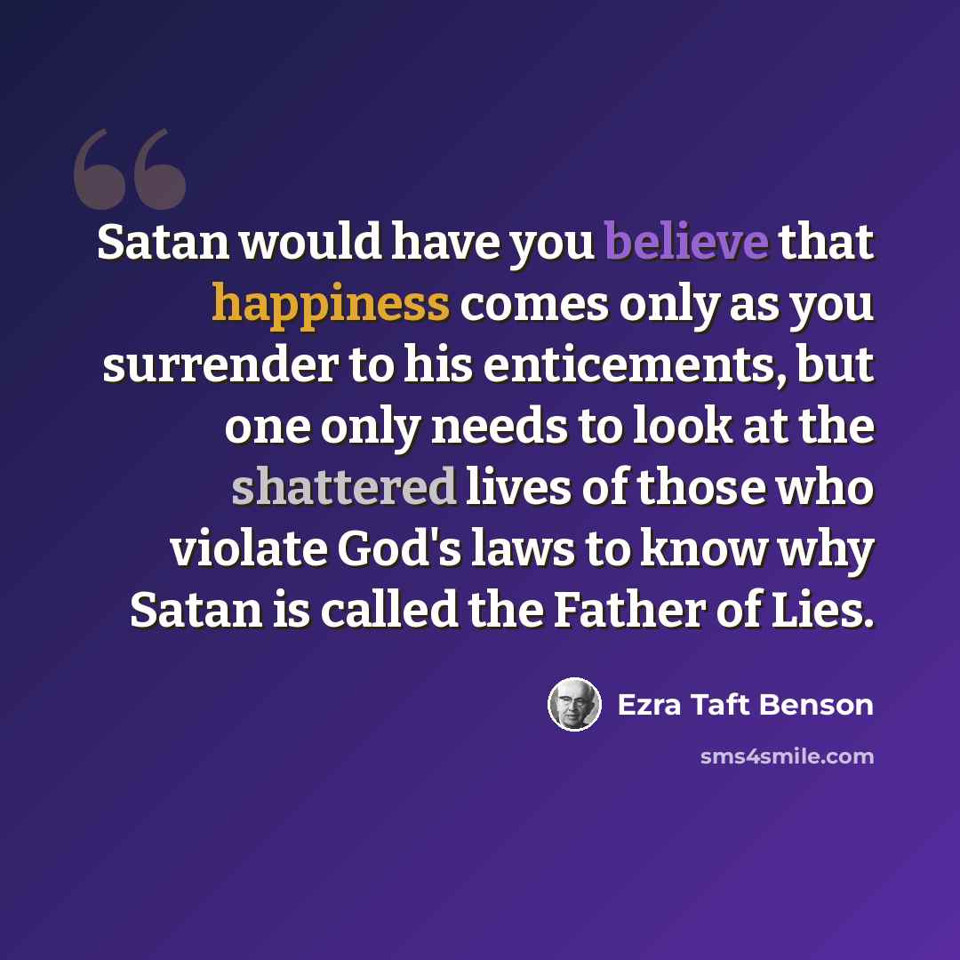 “Satan would have you believe that happiness comes only as you surrender to his enticements, but one only needs to look at the shattered lives of those who violate God's laws to know why Satan is called the Father of Lies.” quote by Ezra Taft Benson