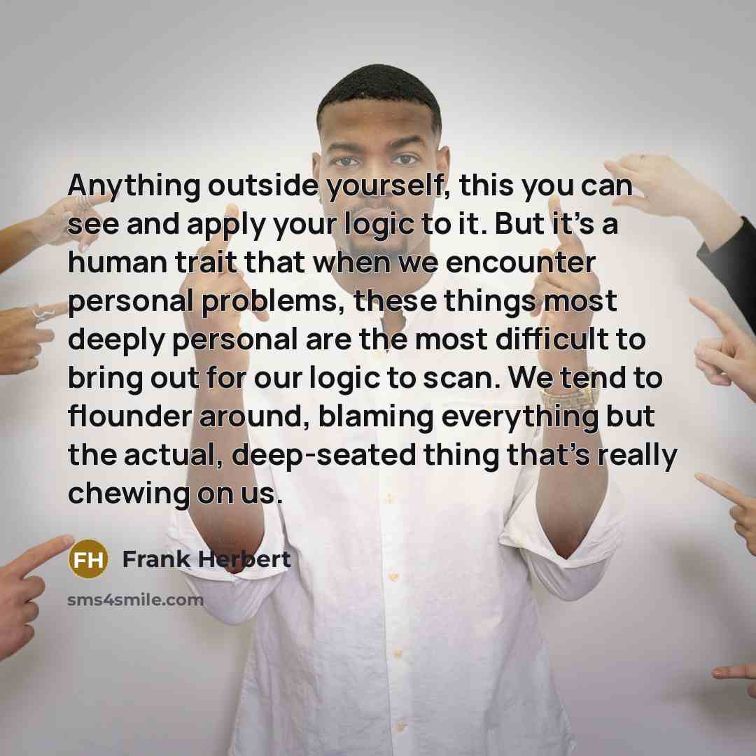 “Anything outside yourself, this you can see and apply your logic to it. But it’s a human trait that when we encounter personal problems, these things most deeply personal are the most difficult to bring out for our logic to scan. We tend to flounder around, blaming everything but the actual…” quote by Frank Herbert