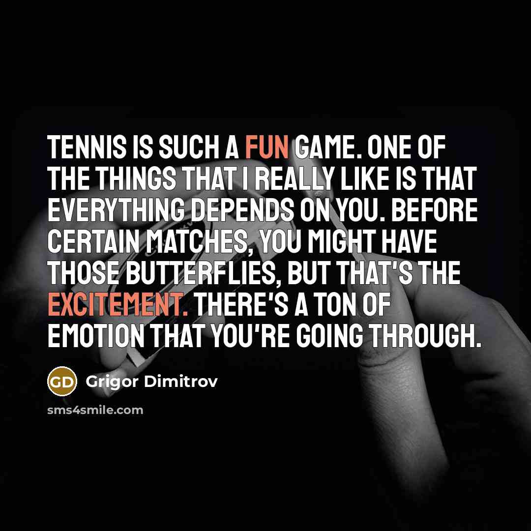 “Tennis is such a fun game. One of the things that I really like is that everything depends on you. Before certain matches, you might have those butterflies, but that's the excitement. There's a ton of emotion that you're going through.” quote by Grigor Dimitrov