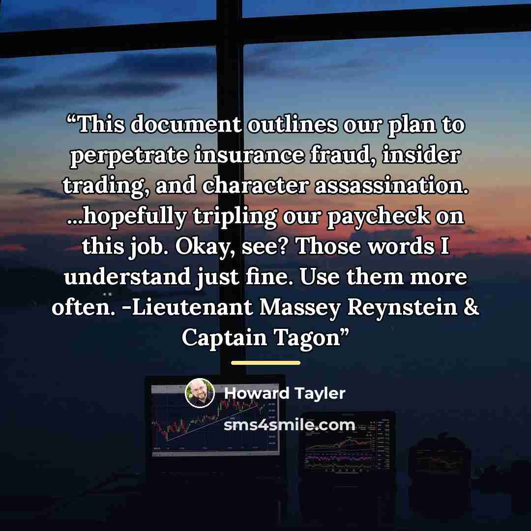 “This document outlines our plan to perpetrate insurance fraud, insider trading, and character assassination. ...hopefully tripling our paycheck on this job. Okay, see? Those words I understand just fine. Use them more often. -Lieutenant Massey Reynstein & Captain Tagon” quote by Howard Tayler