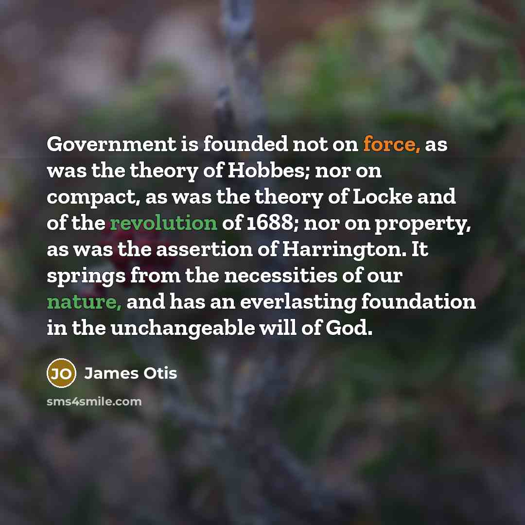 “Government is founded not on force, as was the theory of Hobbes; nor on compact, as was the theory of Locke and of the revolution of 1688; nor on property, as was the assertion of Harrington. It springs from the necessities of our nature, and has an everlasting foundation in the unchangeable will…” quote by James Otis
