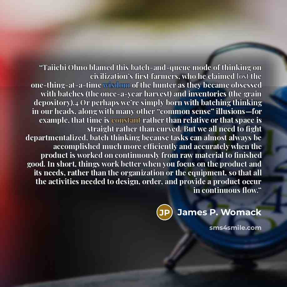 “Taiichi Ohno blamed this batch-and-queue mode of thinking on civilization’s first farmers, who he claimed lost the one-thing-at-a-time wisdom of the hunter as they became obsessed with batches (the once-a-year harvest) and inventories (the grain depository).4 Or perhaps we’re simply born with…” quote by James P. Womack