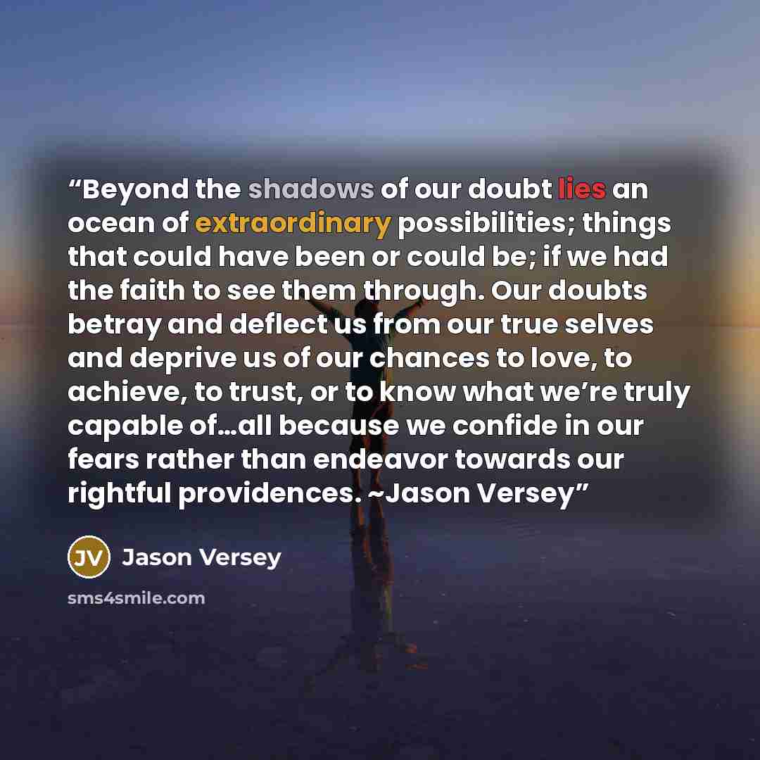 “Beyond the shadows of our doubt lies an ocean of extraordinary possibilities; things that could have been or could be; if we had the faith to see them through. Our doubts betray and deflect us from our true selves and deprive us of our chances to love, to achieve, to trust, or to know what we’re…” quote by Jason Versey