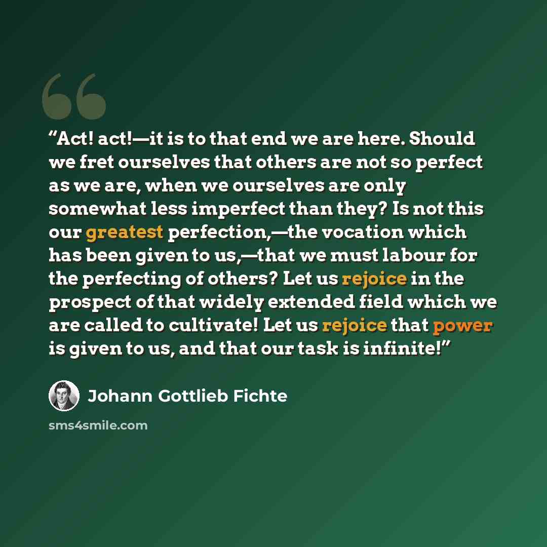 “Act! act!—it is to that end we are here. Should we fret ourselves that others are not so perfect as we are, when we ourselves are only somewhat less imperfect than they? Is not this our greatest perfection,—the vocation which has been given to us,—that we must labour for the perfecting of others?…” quote by Johann Gottlieb Fichte