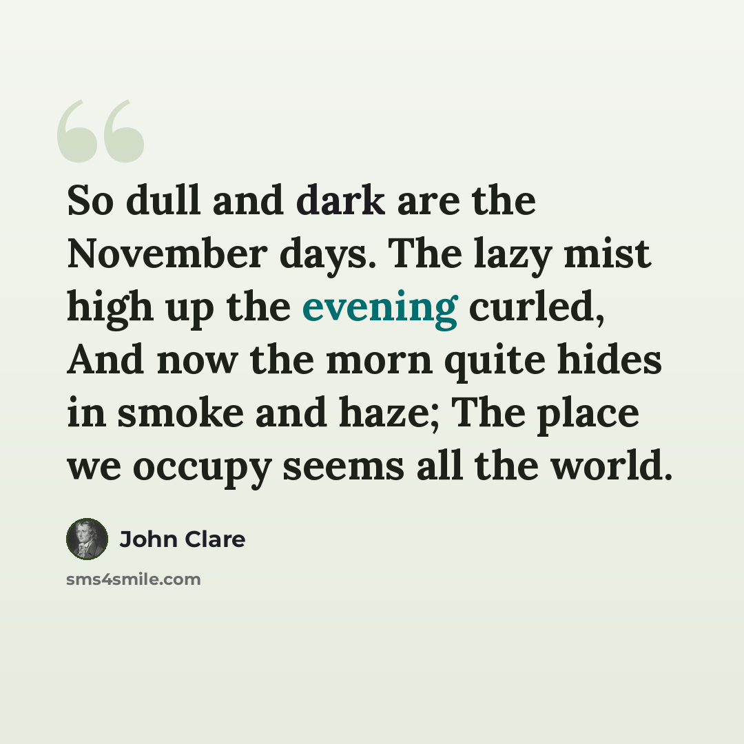 “So dull and dark are the November days. The lazy mist high up the evening curled, And now the morn quite hides in smoke and haze; The place we occupy seems all the world.” quote by John Clare
