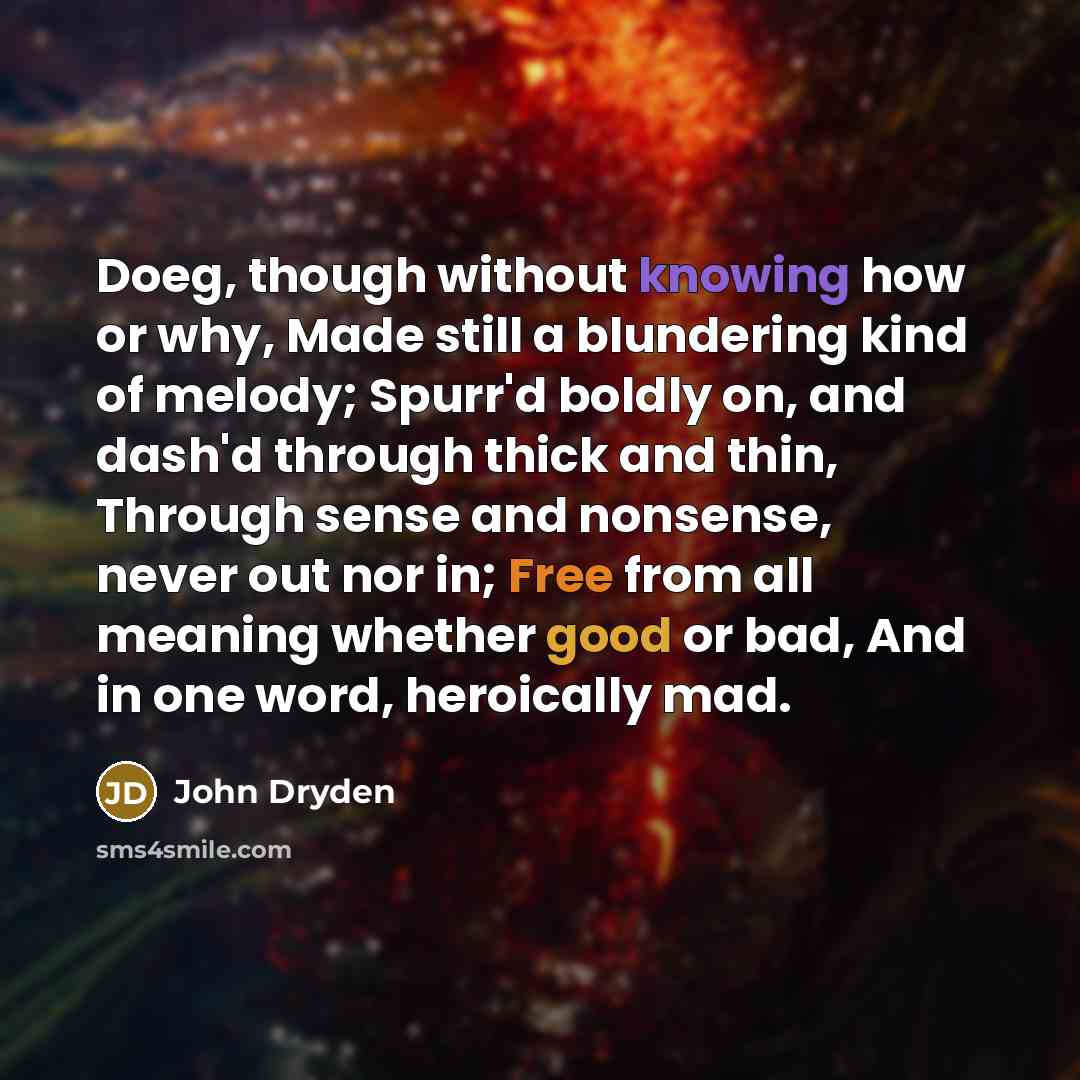 “Doeg, though without knowing how or why, Made still a blundering kind of melody; Spurr'd boldly on, and dash'd through thick and thin, Through sense and nonsense, never out nor in; Free from all meaning whether good or bad, And in one word, heroically mad.” quote by John Dryden