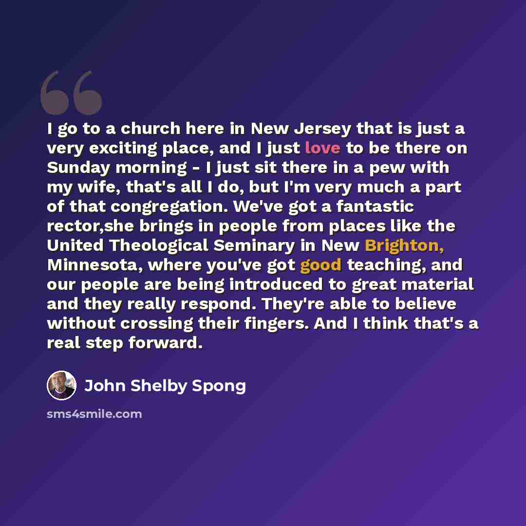 “I go to a church here in New Jersey that is just a very exciting place, and I just love to be there on Sunday morning - I just sit there in a pew with my wife, that's all I do, but I'm very much a part of that congregation. We've got a fantastic rector,she brings in people from places like the…” quote by John Shelby Spong