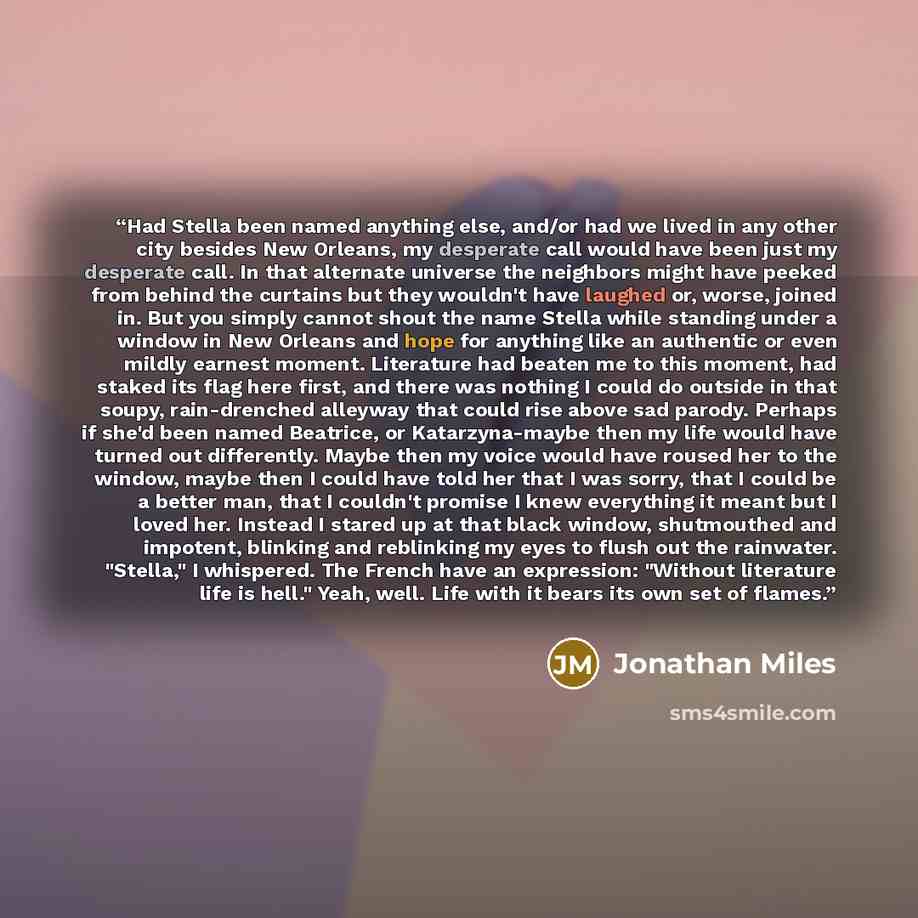 “Had Stella been named anything else, and/or had we lived in any other city besides New Orleans, my desperate call would have been just my desperate call. In that alternate universe the neighbors might have peeked from behind the curtains but they wouldn't have laughed or, worse, joined in. But you…” quote by Jonathan Miles