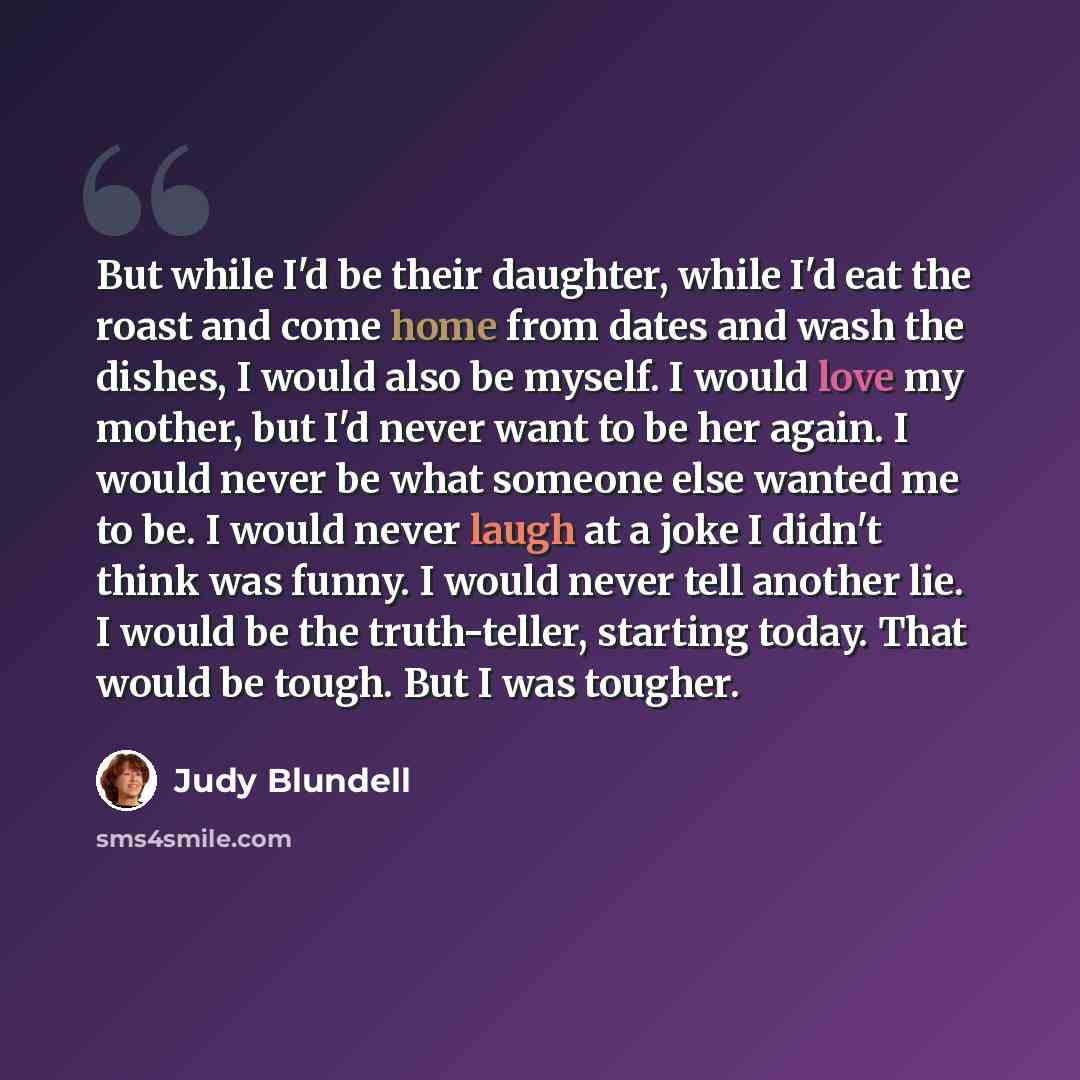 “But while I'd be their daughter, while I'd eat the roast and come home from dates and wash the dishes, I would also be myself. I would love my mother, but I'd never want to be her again. I would never be what someone else wanted me to be. I would never laugh at a joke I didn't think was funny. I…” quote by Judy Blundell