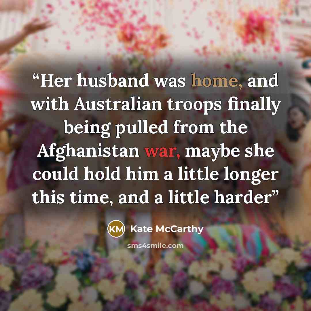 “Her husband was home, and with Australian troops finally being pulled from the Afghanistan war, maybe she could hold him a little longer this time, and a little harder” quote by Kate McCarthy