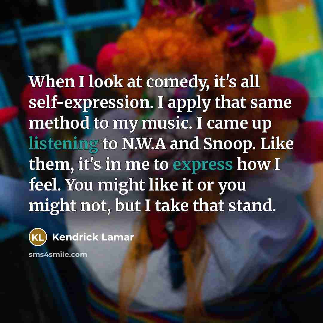 “When I look at comedy, it's all self-expression. I apply that same method to my music. I came up listening to N.W.A and Snoop. Like them, it's in me to express how I feel. You might like it or you might not, but I take that stand.” quote by Kendrick Lamar