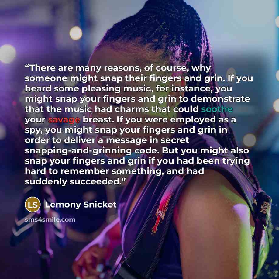“There are many reasons, of course, why someone might snap their fingers and grin. If you heard some pleasing music, for instance, you might snap your fingers and grin to demonstrate that the music had charms that could soothe your savage breast. If you were employed as a spy, you might snap your…” quote by Lemony Snicket