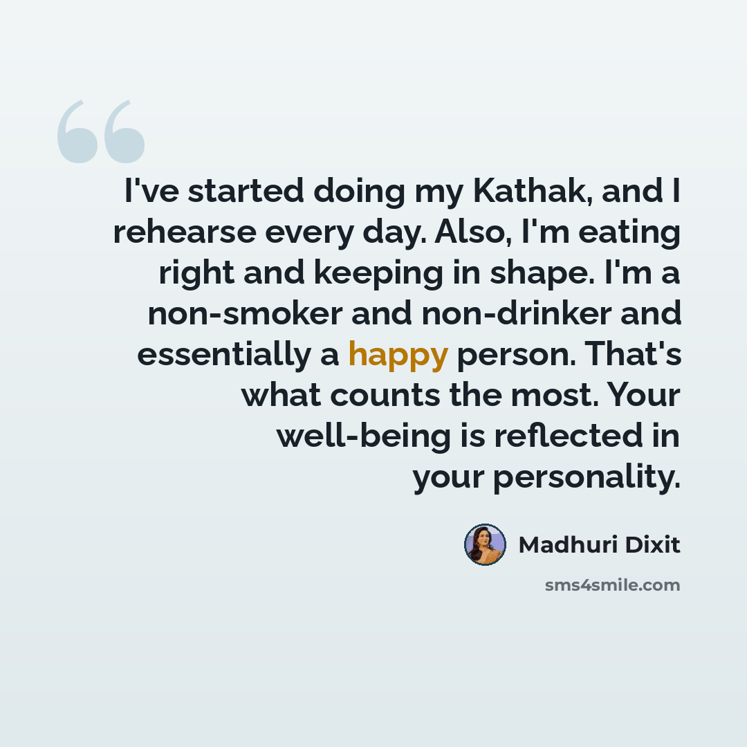“I've started doing my Kathak, and I rehearse every day. Also, I'm eating right and keeping in shape. I'm a non-smoker and non-drinker and essentially a happy person. That's what counts the most. Your well-being is reflected in your personality.” quote by Madhuri Dixit