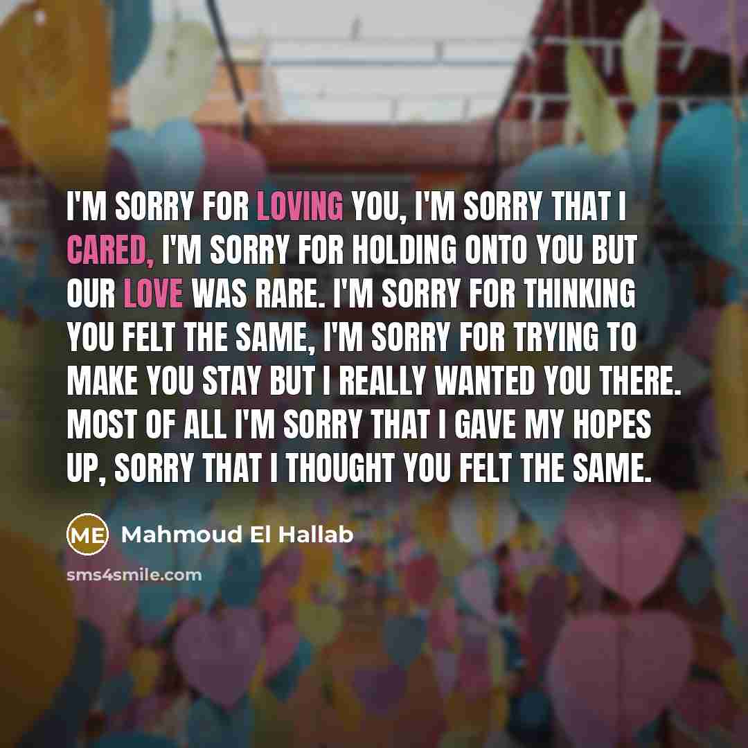 “I'm sorry for loving you, I'm sorry that I cared, I'm sorry for holding onto you but our love was rare. I'm sorry for thinking you felt the same, I'm sorry for trying to make you stay but I really wanted you there. Most of all I'm sorry that I gave my hopes up, sorry that I thought you felt the…” quote by Mahmoud El Hallab