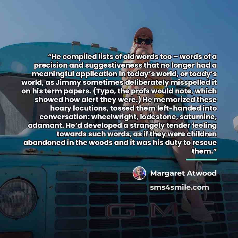 “He compiled lists of old words too – words of a precision and suggestiveness that no longer had a meaningful application in today’s world, or toady’s world, as Jimmy sometimes deliberately misspelled it on his term papers. (Typo, the profs would note, which showed how alert they were.) He…” quote by Margaret Atwood