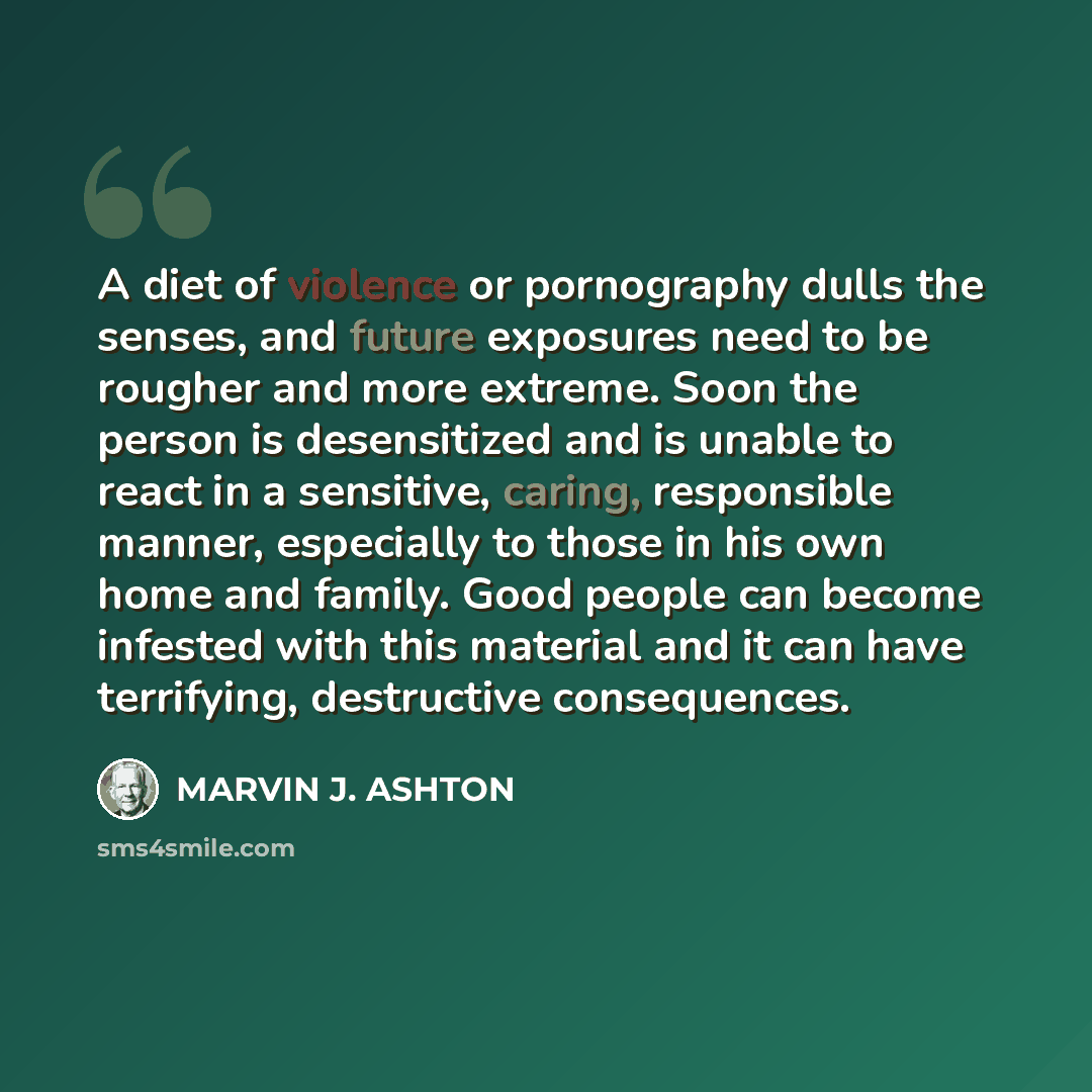 “A diet of violence or pornography dulls the senses, and future exposures need to be rougher and more extreme. Soon the person is desensitized and is unable to react in a sensitive, caring, responsible manner, especially to those in his own home and family. Good people can become infested with this…” quote by Marvin J. Ashton