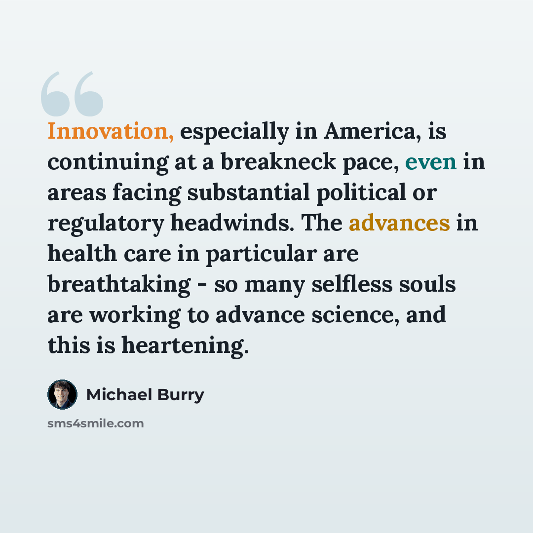 “Innovation, especially in America, is continuing at a breakneck pace, even in areas facing substantial political or regulatory headwinds. The advances in health care in particular are breathtaking - so many selfless souls are working to advance science, and this is heartening.” quote by Michael Burry