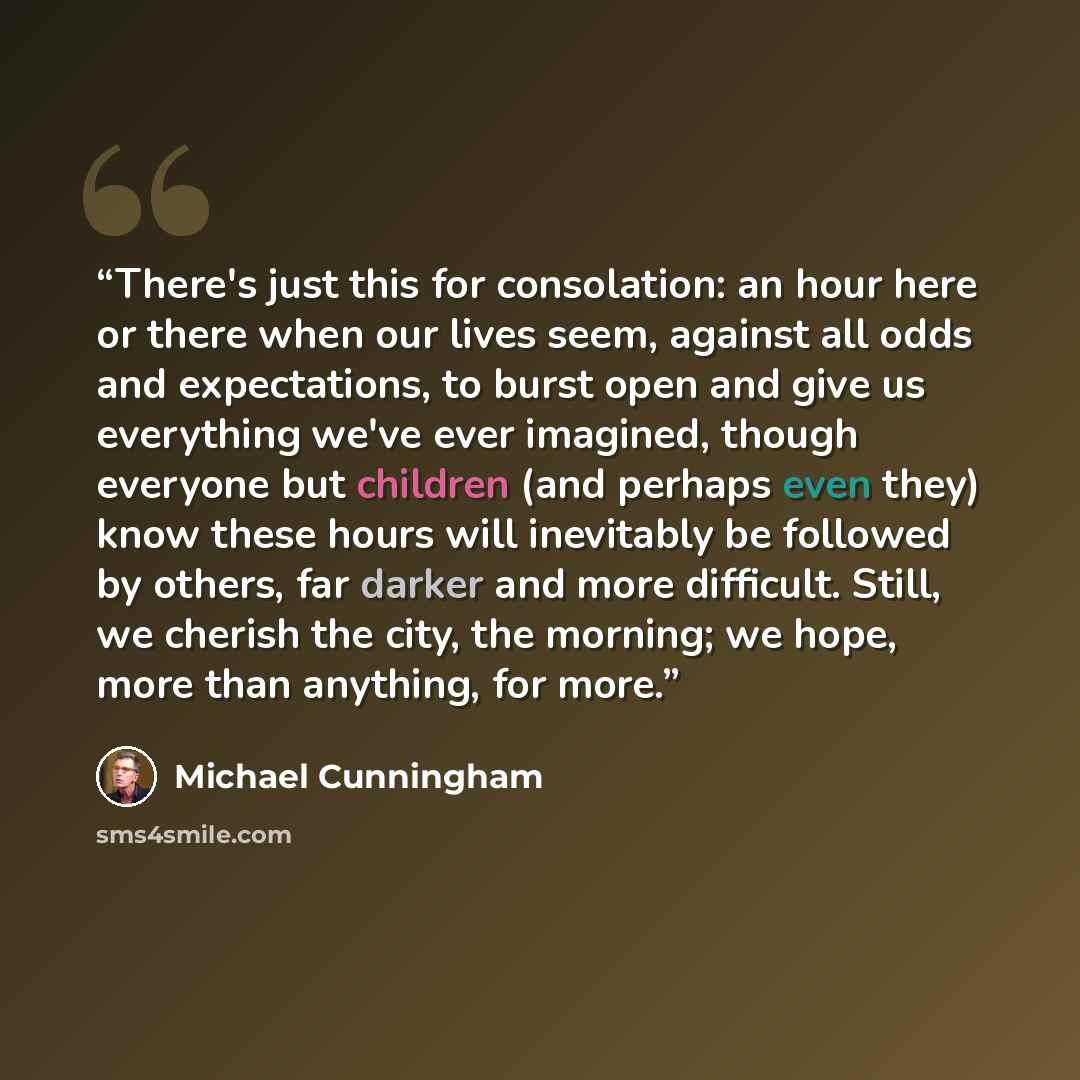“There's just this for consolation: an hour here or there when our lives seem, against all odds and expectations, to burst open and give us everything we've ever imagined, though everyone but children (and perhaps even they) know these hours will inevitably be followed by others, far darker and…” quote by Michael Cunningham