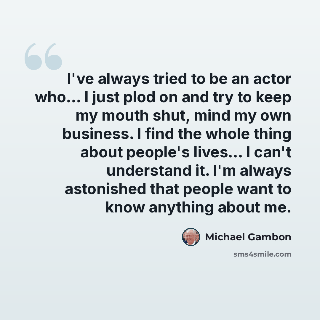 “I've always tried to be an actor who... I just plod on and try to keep my mouth shut, mind my own business. I find the whole thing about people's lives... I can't understand it. I'm always astonished that people want to know anything about me.” quote by Michael Gambon