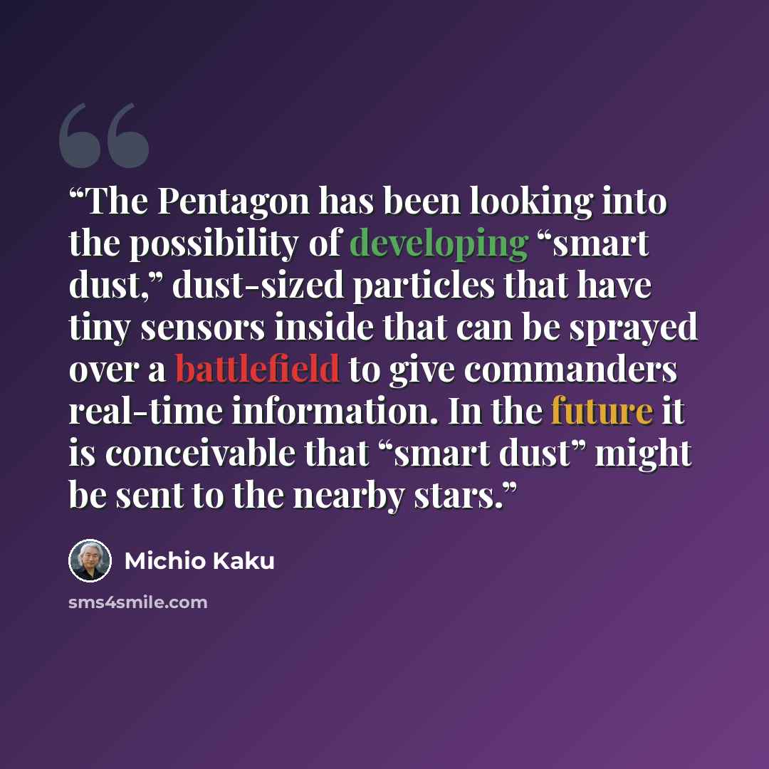 “The Pentagon has been looking into the possibility of developing “smart dust,” dust-sized particles that have tiny sensors inside that can be sprayed over a battlefield to give commanders real-time information. In the future it is conceivable that “smart dust” might be sent to the nearby stars.” quote by Michio Kaku