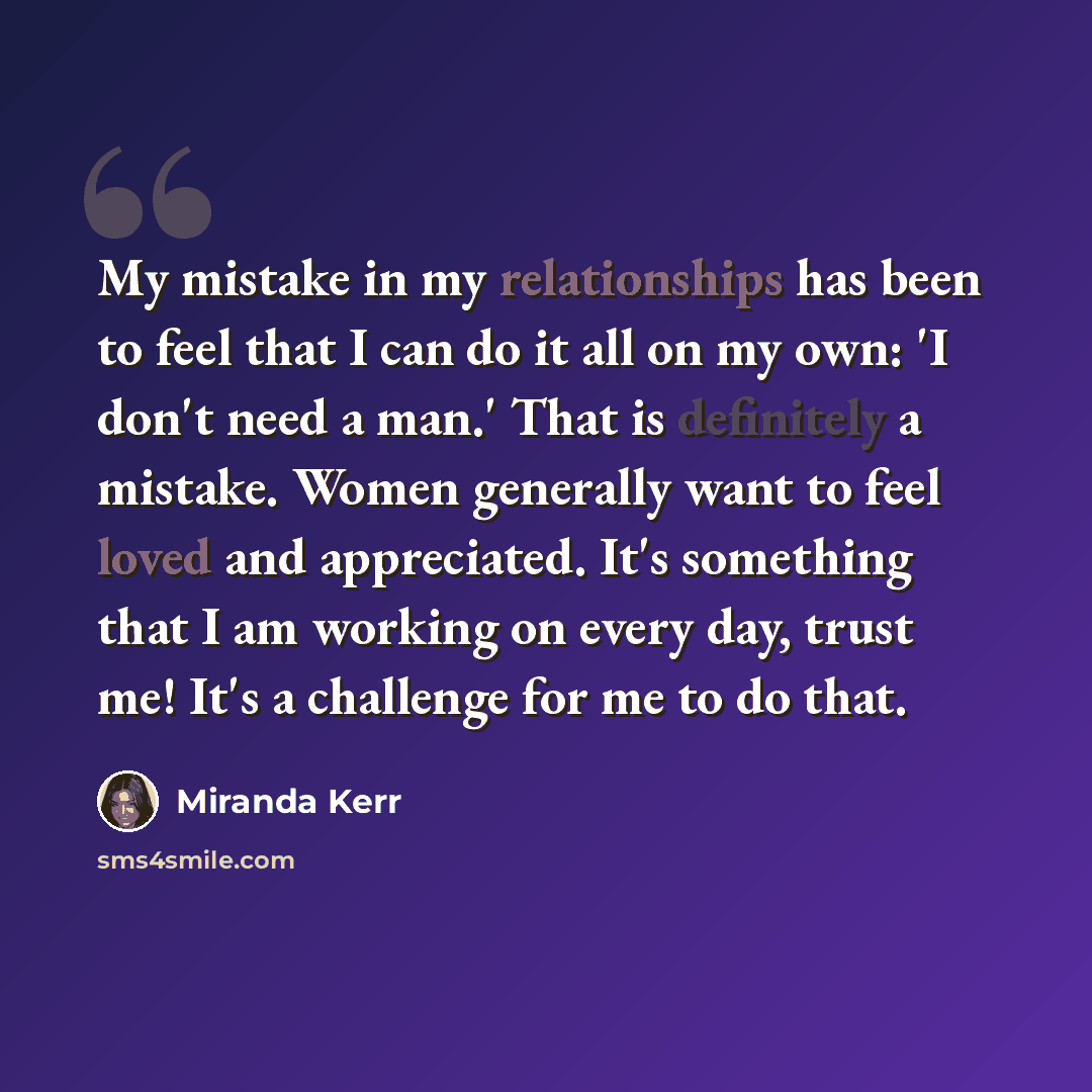 “My mistake in my relationships has been to feel that I can do it all on my own: 'I don't need a man.' That is definitely a mistake. Women generally want to feel loved and appreciated. It's something that I am working on every day, trust me! It's a challenge for me to do that.” quote by Miranda Kerr
