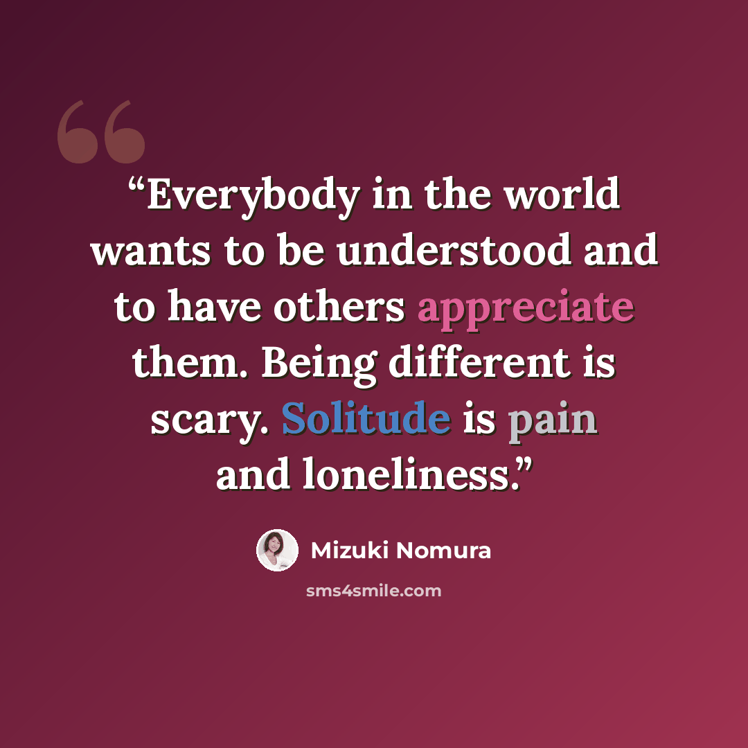 “Everybody in the world wants to be understood and to have others appreciate them. Being different is scary. Solitude is pain and loneliness.” quote by Mizuki Nomura