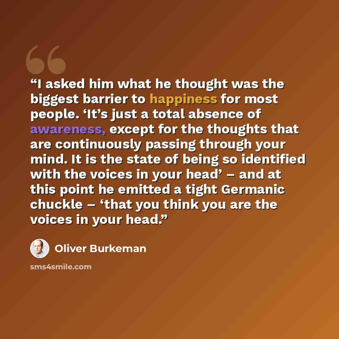 “I asked him what he thought was the biggest barrier to happiness for most people. ‘It’s just a total absence of awareness, except for the thoughts that are continuously passing through your mind. It is the state of being so identified with the voices in your head’ – and at this point he emitted a…” quote by Oliver Burkeman