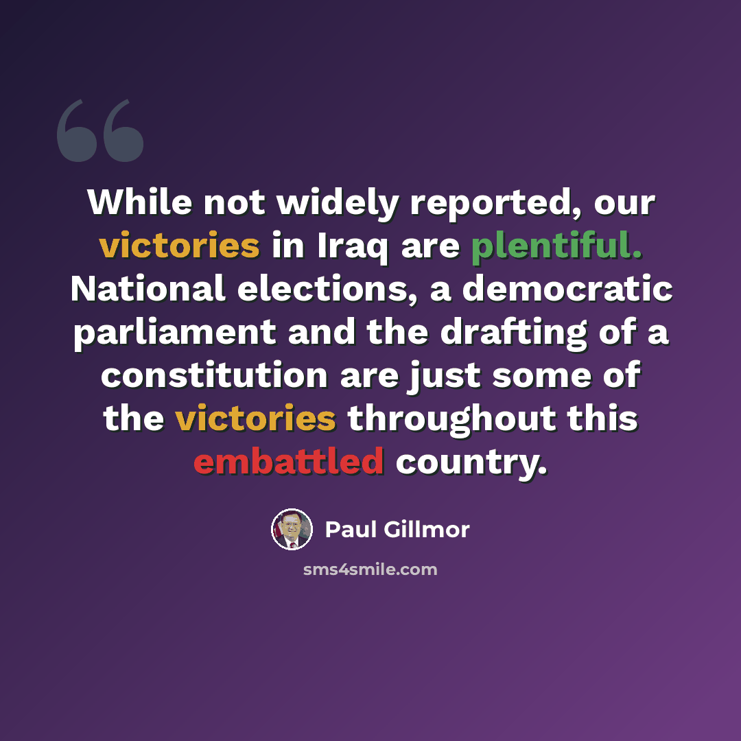 “While not widely reported, our victories in Iraq are plentiful. National elections, a democratic parliament and the drafting of a constitution are just some of the victories throughout this embattled country.” quote by Paul Gillmor