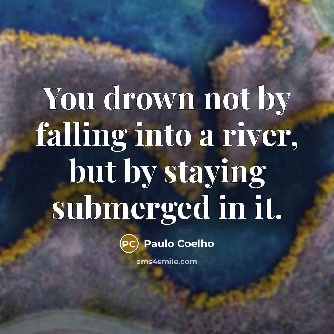 “You drown not by falling into a river, but by staying submerged in it.” quote by Paulo Coelho