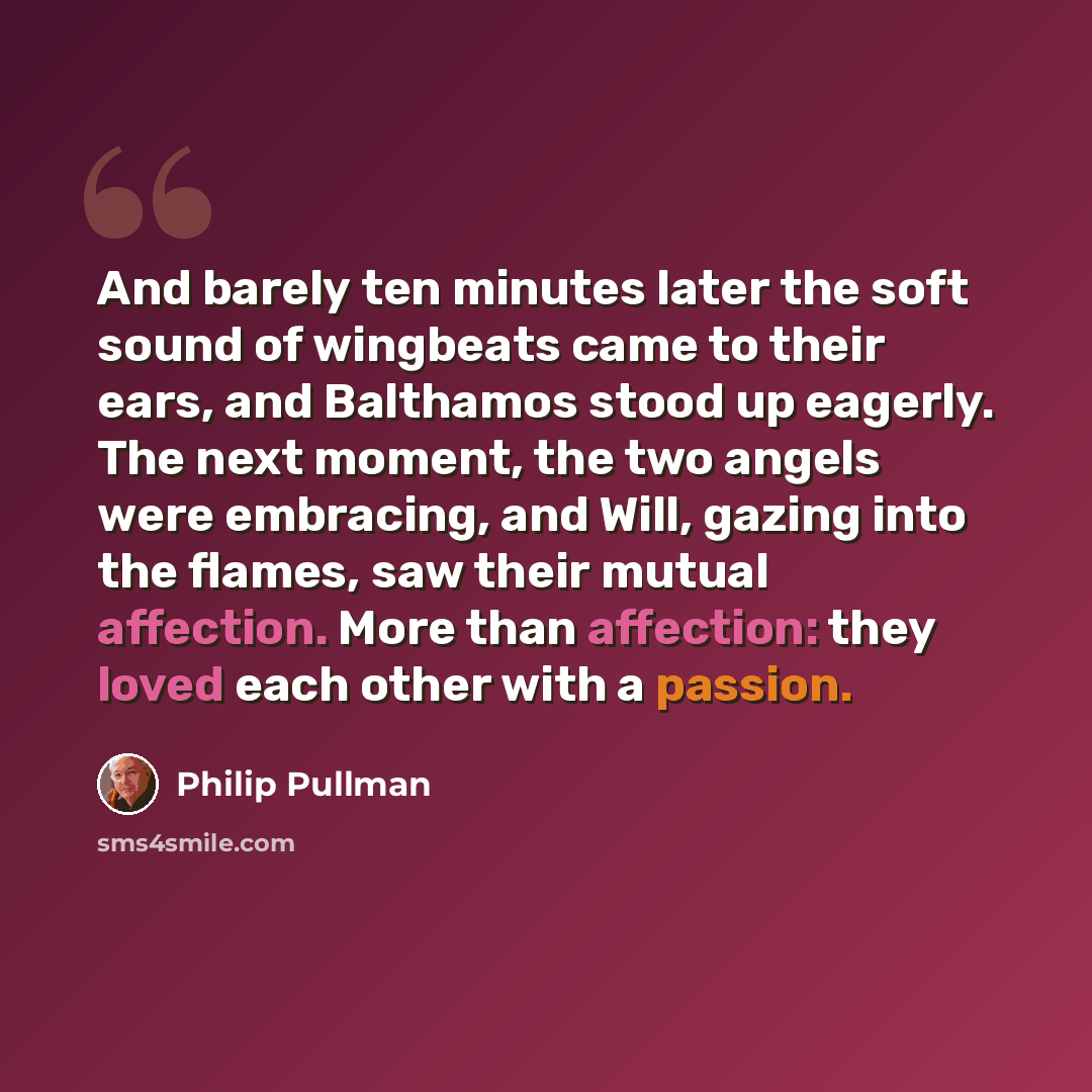 “And barely ten minutes later the soft sound of wingbeats came to their ears, and Balthamos stood up eagerly. The next moment, the two angels were embracing, and Will, gazing into the flames, saw their mutual affection. More than affection: they loved each other with a passion.” quote by Philip Pullman