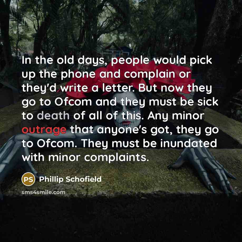 “In the old days, people would pick up the phone and complain or they'd write a letter. But now they go to Ofcom and they must be sick to death of all of this. Any minor outrage that anyone's got, they go to Ofcom. They must be inundated with minor complaints.” quote by Phillip Schofield