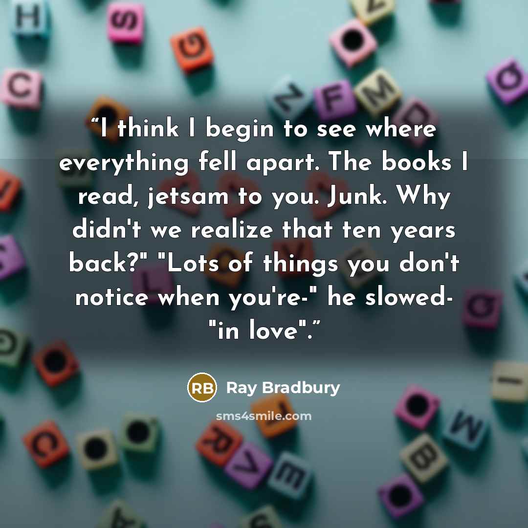 “I think I begin to see where everything fell apart. The books I read, jetsam to you. Junk. Why didn't we realize that ten years back?" "Lots of things you don't notice when you're-" he slowed- "in love".” quote by Ray Bradbury