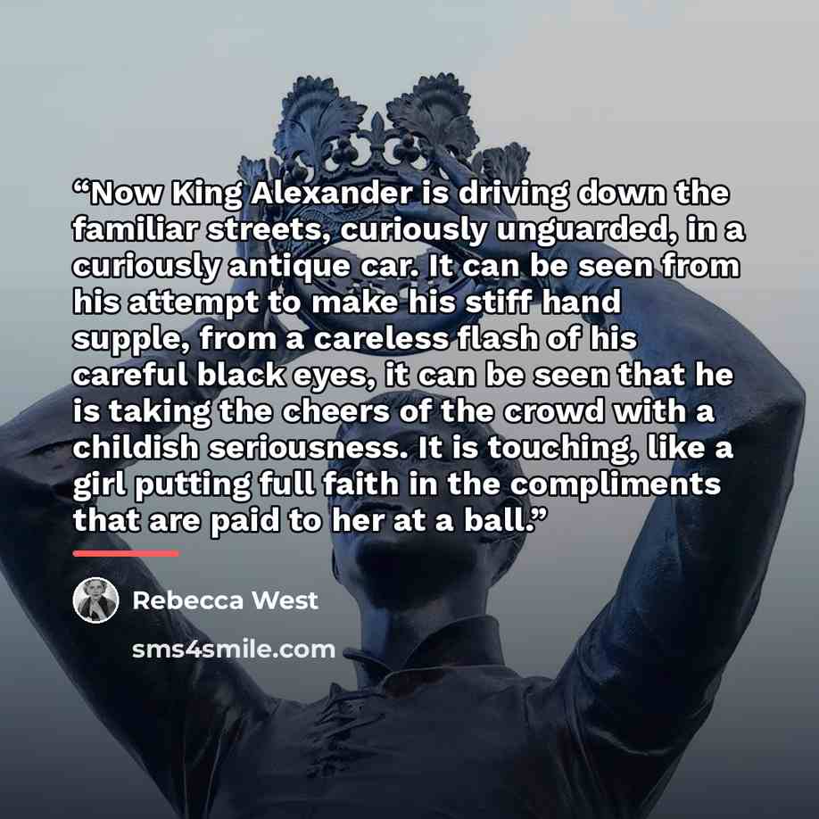 “Now King Alexander is driving down the familiar streets, curiously unguarded, in a curiously antique car. It can be seen from his attempt to make his stiff hand supple, from a careless flash of his careful black eyes, it can be seen that he is taking the cheers of the crowd with a childish…” quote by Rebecca West