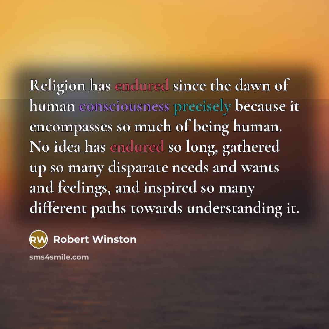 “Religion has endured since the dawn of human consciousness precisely because it encompasses so much of being human. No idea has endured so long, gathered up so many disparate needs and wants and feelings, and inspired so many different paths towards understanding it.” quote by Robert Winston