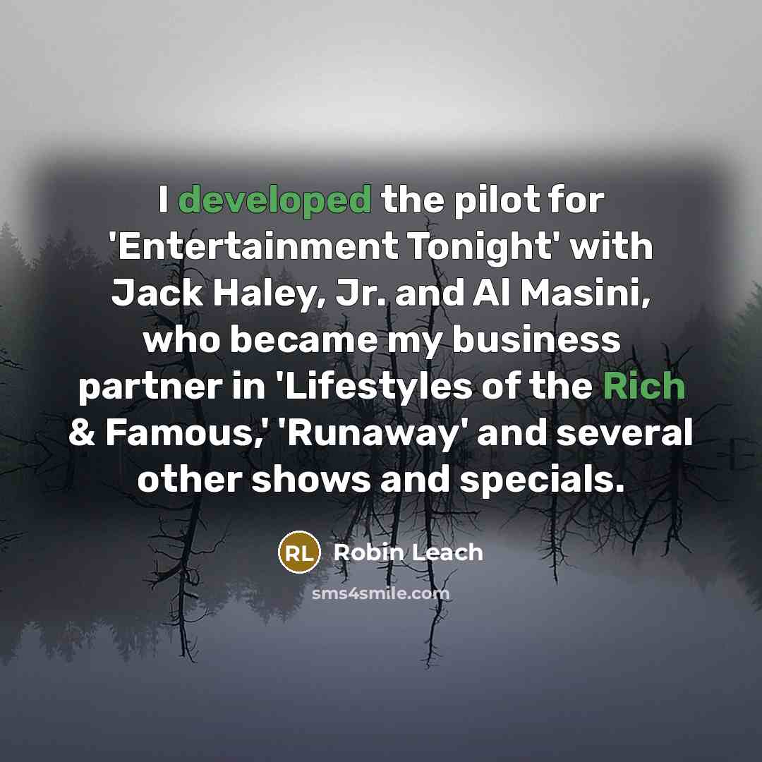 “I developed the pilot for 'Entertainment Tonight' with Jack Haley, Jr. and Al Masini, who became my business partner in 'Lifestyles of the Rich & Famous,' 'Runaway' and several other shows and specials.” quote by Robin Leach